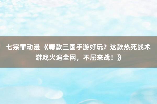 七宗罪动漫 《哪款三国手游好玩？这款热死战术游戏火遍全网，不屈来战！》