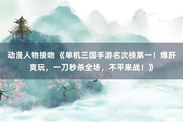 动漫人物接吻 《单机三国手游名次榜第一！爆肝爽玩，一刀秒杀全场，不平来战！》