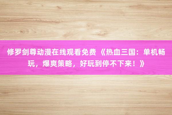 修罗剑尊动漫在线观看免费 《热血三国：单机畅玩，爆爽策略，好玩到停不下来！》