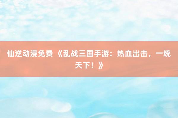 仙逆动漫免费 《乱战三国手游：热血出击，一统天下！》