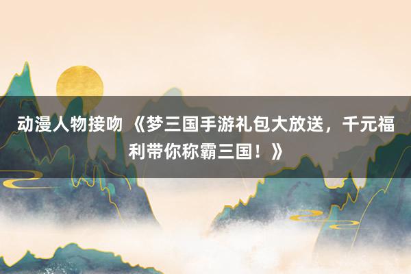 动漫人物接吻 《梦三国手游礼包大放送，千元福利带你称霸三国！》