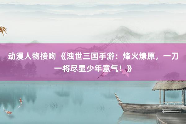 动漫人物接吻 《浊世三国手游：烽火燎原，一刀一将尽显少年意气！》