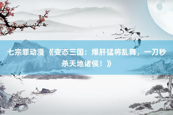 七宗罪动漫 《变态三国：爆肝猛将乱舞，一刀秒杀天地诸侯！》