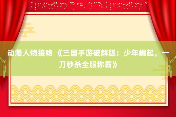 动漫人物接吻 《三国手游破解版：少年崛起，一刀秒杀全服称霸》