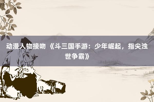 动漫人物接吻 《斗三国手游：少年崛起，指尖浊世争霸》