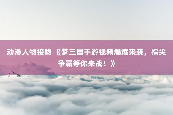 动漫人物接吻 《梦三国手游视频爆燃来袭，指尖争霸等你来战！》