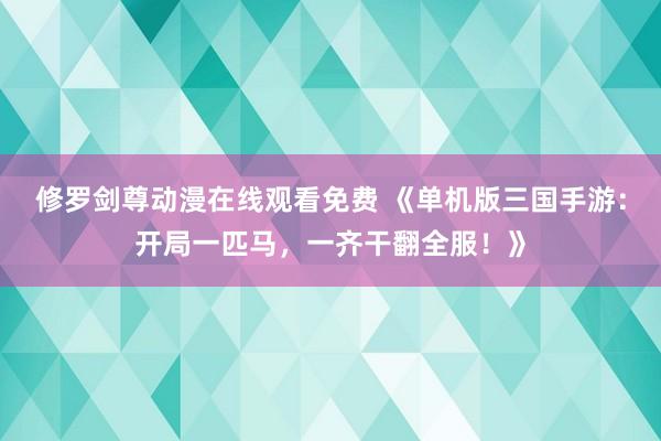 修罗剑尊动漫在线观看免费 《单机版三国手游：开局一匹马，一齐干翻全服！》