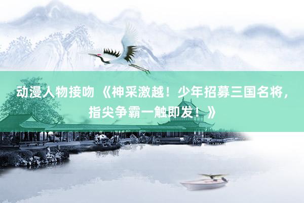 动漫人物接吻 《神采激越！少年招募三国名将，指尖争霸一触即发！》