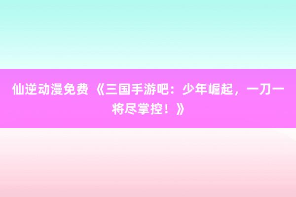 仙逆动漫免费 《三国手游吧：少年崛起，一刀一将尽掌控！》