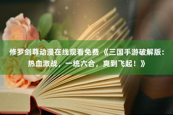 修罗剑尊动漫在线观看免费 《三国手游破解版：热血激战，一统六合，爽到飞起！》