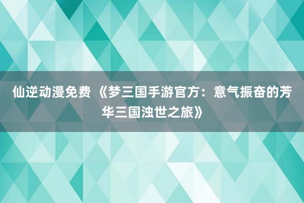 仙逆动漫免费 《梦三国手游官方：意气振奋的芳华三国浊世之旅》