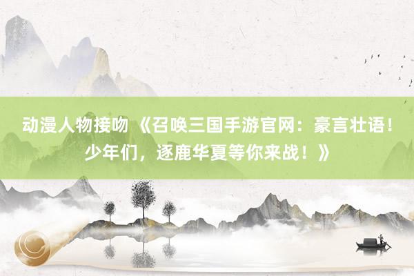 动漫人物接吻 《召唤三国手游官网：豪言壮语！少年们，逐鹿华夏等你来战！》