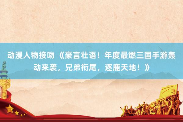 动漫人物接吻 《豪言壮语！年度最燃三国手游轰动来袭，兄弟衔尾，逐鹿天地！》
