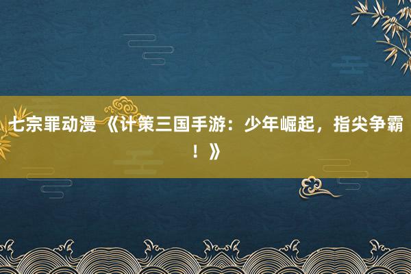七宗罪动漫 《计策三国手游：少年崛起，指尖争霸！》