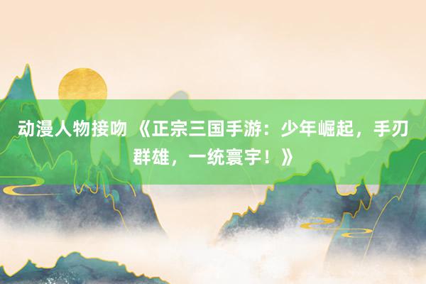 动漫人物接吻 《正宗三国手游：少年崛起，手刃群雄，一统寰宇！》
