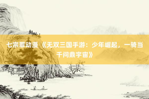 七宗罪动漫 《无双三国手游：少年崛起，一骑当千问鼎宇宙》