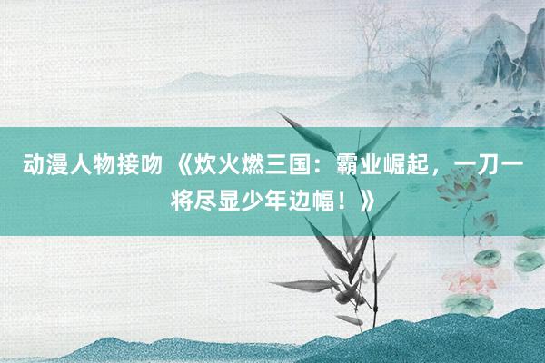 动漫人物接吻 《炊火燃三国：霸业崛起，一刀一将尽显少年边幅！》