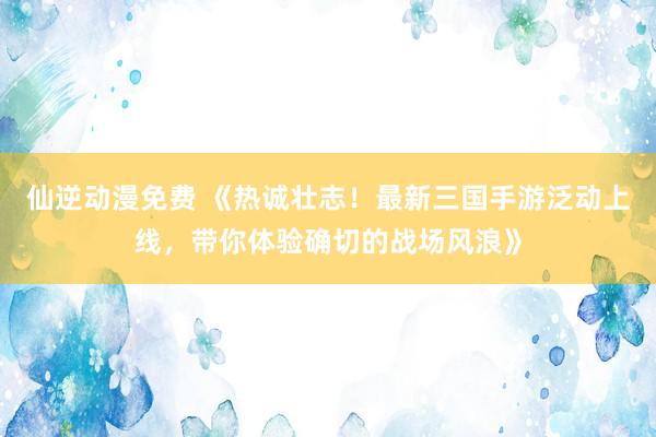 仙逆动漫免费 《热诚壮志！最新三国手游泛动上线，带你体验确切的战场风浪》