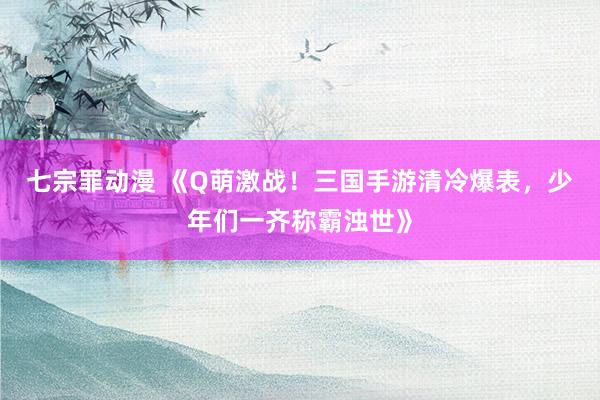 七宗罪动漫 《Q萌激战！三国手游清冷爆表，少年们一齐称霸浊世》
