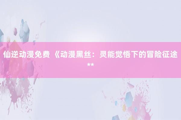 仙逆动漫免费 《动漫黑丝：灵能觉悟下的冒险征途**