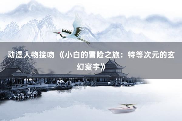 动漫人物接吻 《小白的冒险之旅：特等次元的玄幻寰宇》