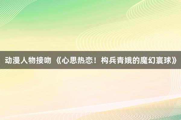 动漫人物接吻 《心思热恋！构兵青娥的魔幻寰球》