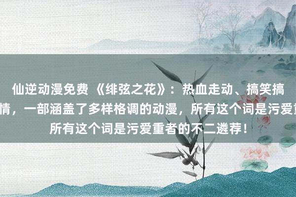 仙逆动漫免费 《绯弦之花》：热血走动、搞笑搞怪、甘好意思爱情，一部涵盖了多样格调的动漫，所有这个词是污爱重者的不二遴荐！